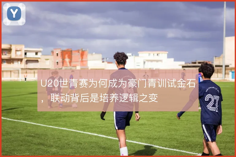 U20世青赛为何成为豪门青训试金石，联动背后是培养逻辑之变