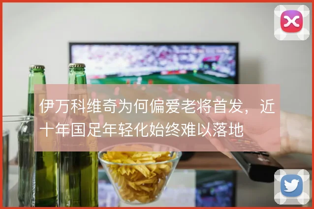 伊万科维奇为何偏爱老将首发,近十年国足年轻化始终难以落地
