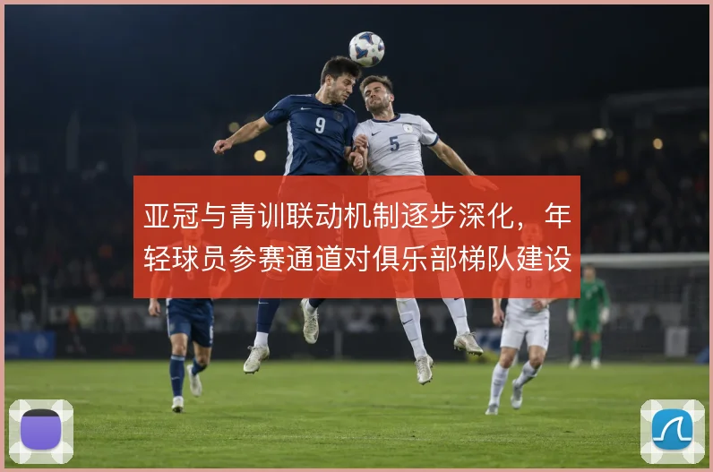 亚冠与青训联动机制逐步深化，年轻球员参赛通道对俱乐部梯队建设的影响
