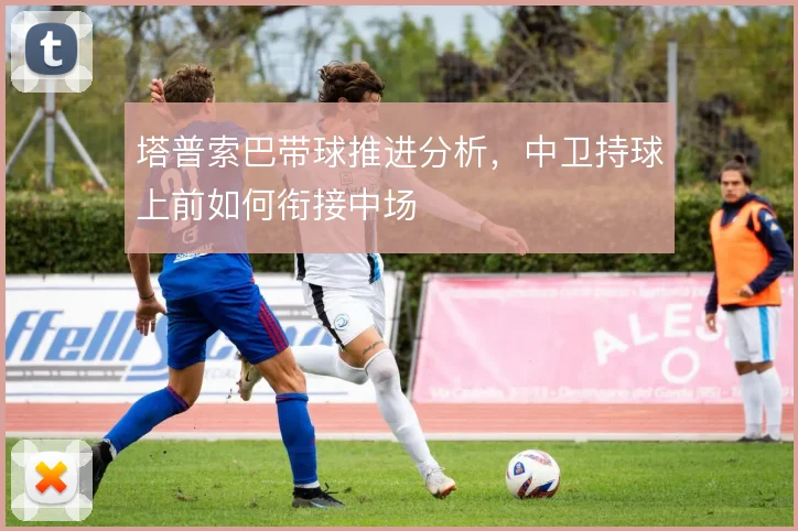 塔普索巴带球推进分析,中卫持球上前如何衔接中场