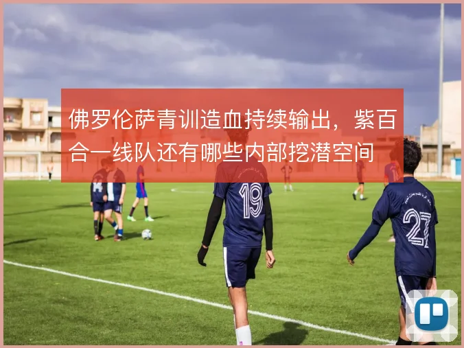 佛罗伦萨青训造血持续输出，紫百合一线队还有哪些内部挖潜空间