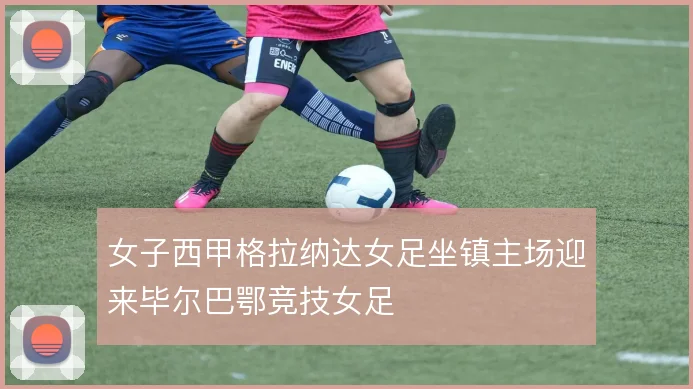 女子西甲格拉纳达女足坐镇主场迎来毕尔巴鄂竞技女足