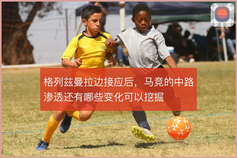格列兹曼拉边接应后，马竞的中路渗透还有哪些变化可以挖掘