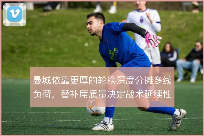 曼城依靠更厚的轮换深度分摊多线负荷,替补席质量决定战术延续性