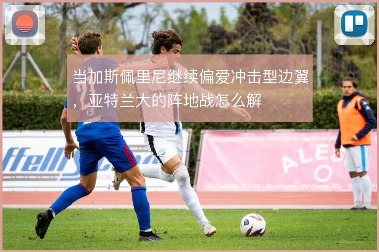 当加斯佩里尼继续偏爱冲击型边翼,亚特兰大的阵地战怎么解