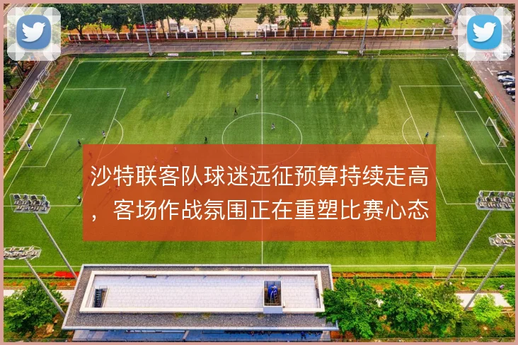 沙特联客队球迷远征预算持续走高，客场作战氛围正在重塑比赛心态