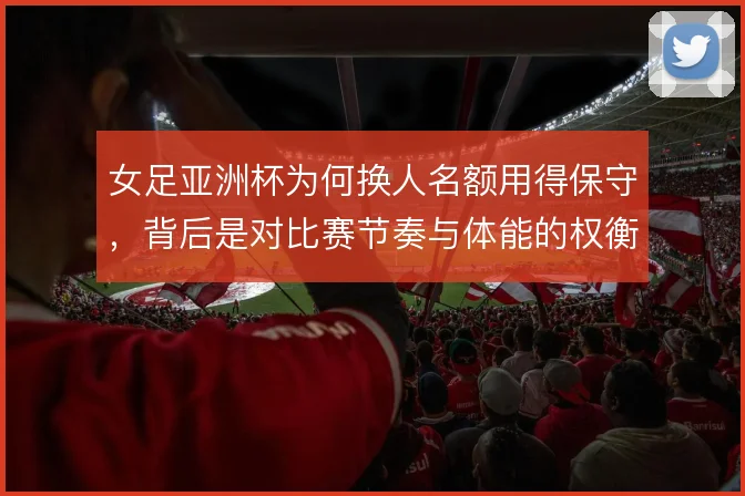 女足亚洲杯为何换人名额用得保守,背后是对比赛节奏与体能的权衡