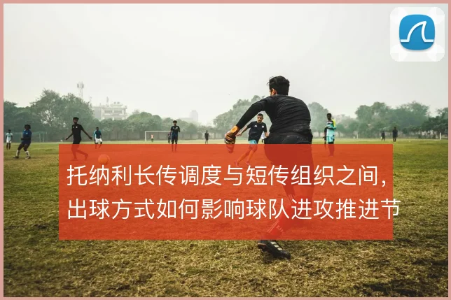 托纳利长传调度与短传组织之间，出球方式如何影响球队进攻推进节奏