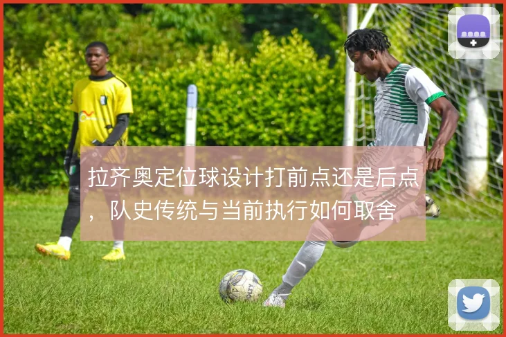 拉齐奥定位球设计打前点还是后点,队史传统与当前执行如何取舍