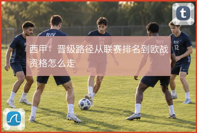 西甲:晋级路径从联赛排名到欧战资格怎么走