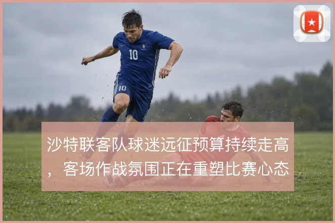 沙特联客队球迷远征预算持续走高，客场作战氛围正在重塑比赛心态
