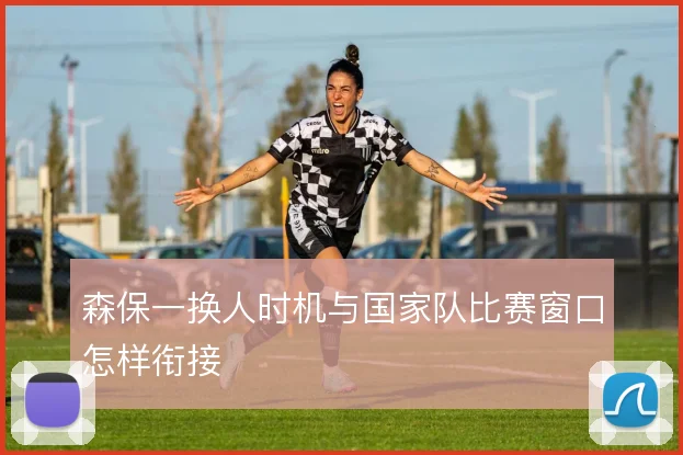 森保一换人时机与国家队比赛窗口怎样衔接