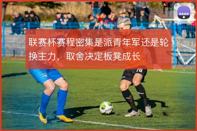 联赛杯赛程密集是派青年军还是轮换主力，取舍决定板凳成长