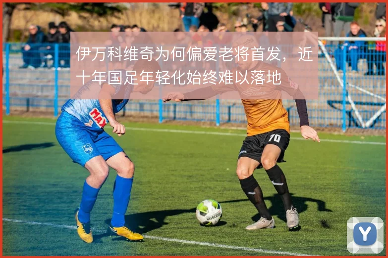 伊万科维奇为何偏爱老将首发，近十年国足年轻化始终难以落地