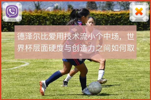 德泽尔比爱用技术流小个中场，世界杯层面硬度与创造力之间如何取舍