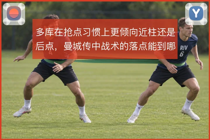 多库在抢点习惯上更倾向近柱还是后点,曼城传中战术的落点能到哪一步