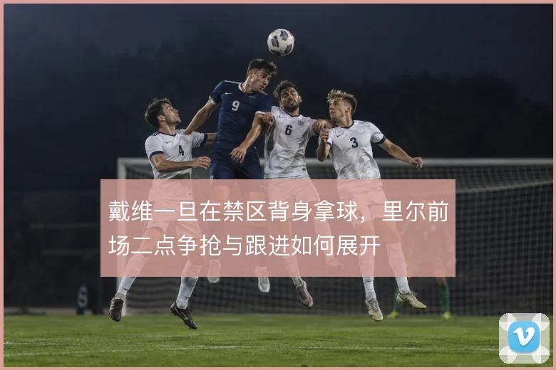 戴维一旦在禁区背身拿球，里尔前场二点争抢与跟进如何展开