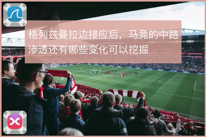 格列兹曼拉边接应后,马竞的中路渗透还有哪些变化可以挖掘